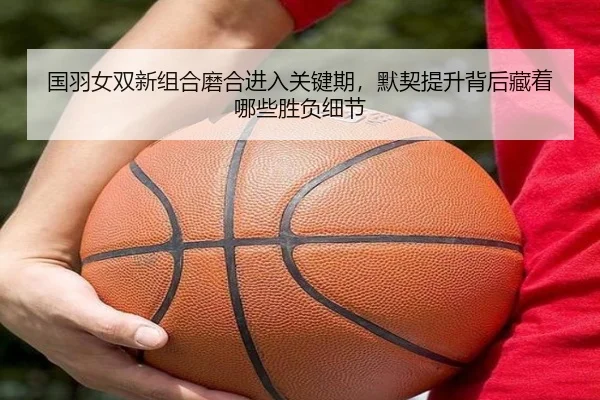 国羽女双新组合磨合进入关键期，默契提升背后藏着哪些胜负细节